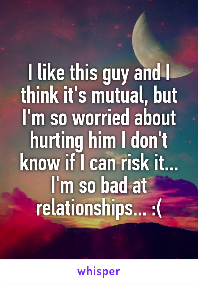 I like this guy and I think it's mutual, but I'm so worried about hurting him I don't know if I can risk it... I'm so bad at relationships... :(