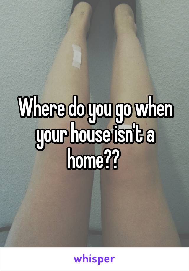 Where do you go when your house isn't a home?? 