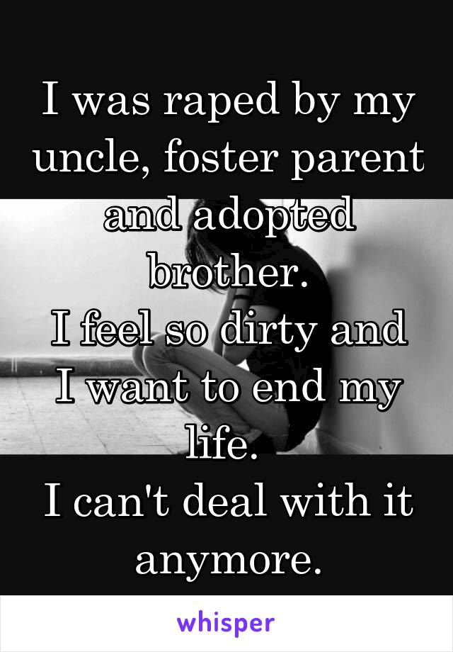 I was raped by my uncle, foster parent and adopted brother.
I feel so dirty and I want to end my life. 
I can't deal with it anymore.