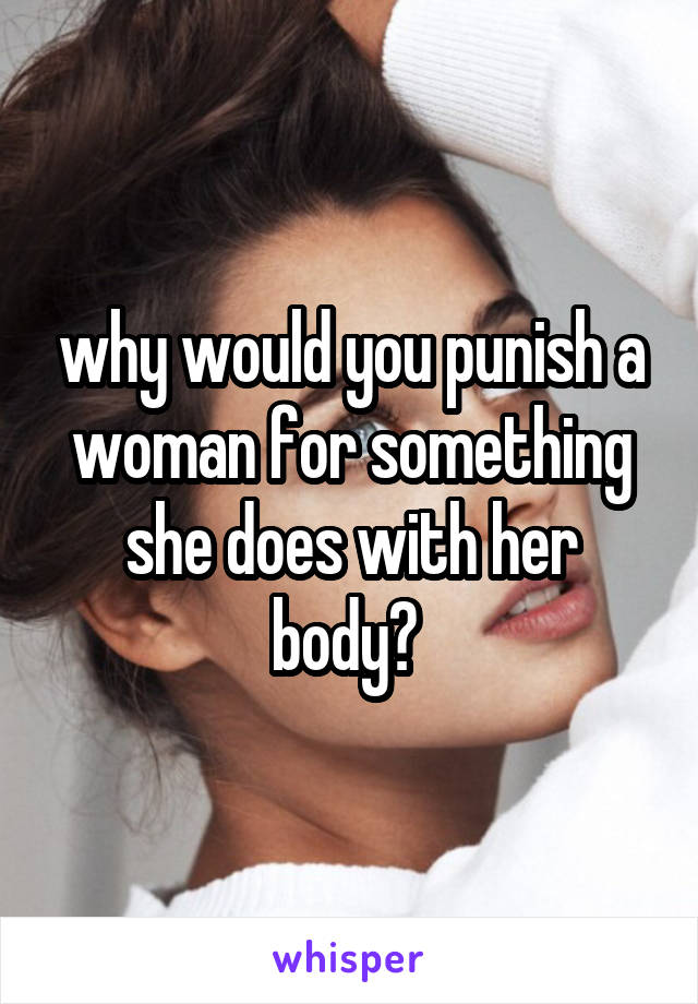 why would you punish a woman for something she does with her body? 