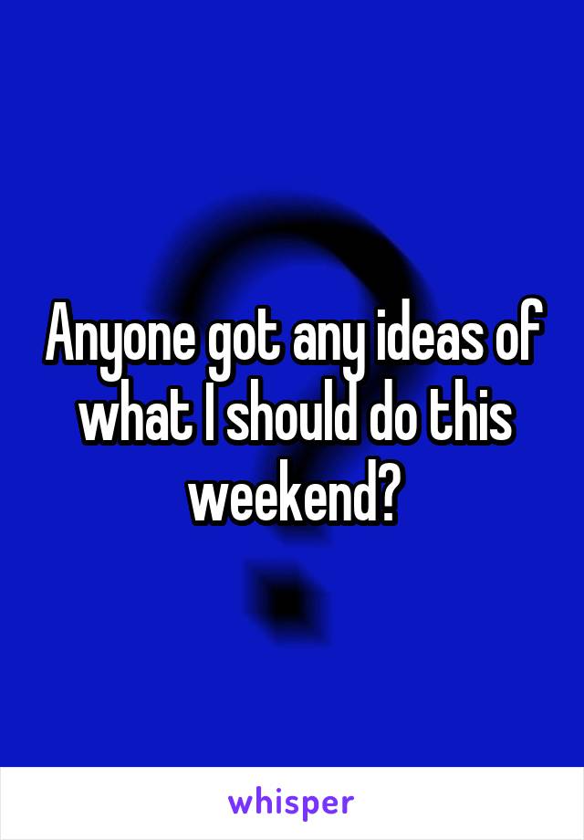 Anyone got any ideas of what I should do this weekend?