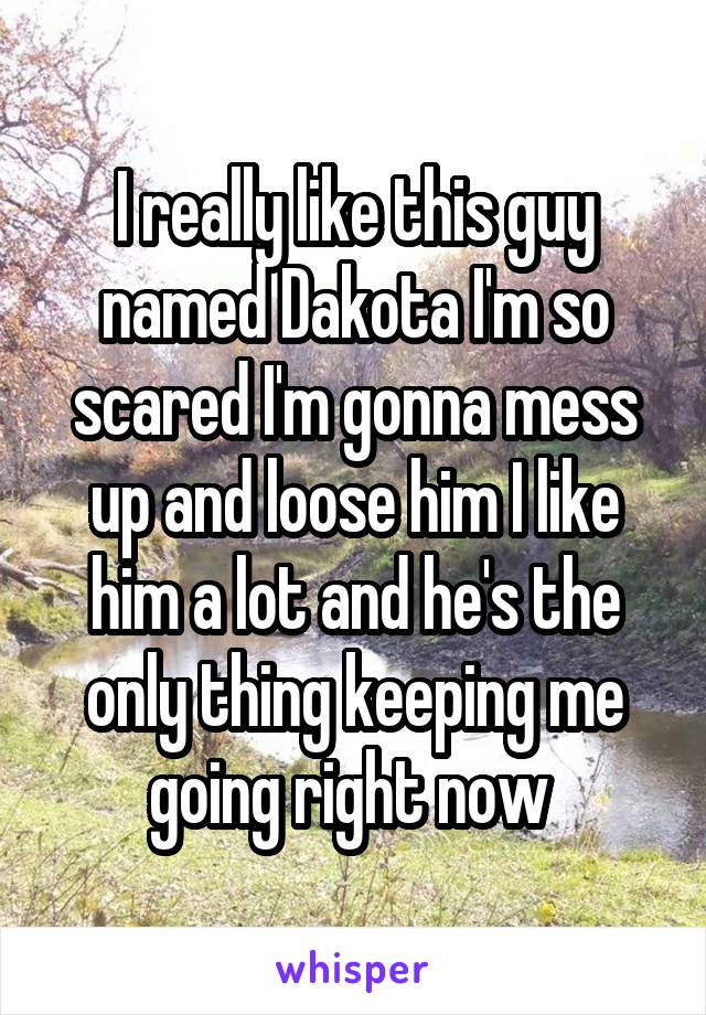 I really like this guy named Dakota I'm so scared I'm gonna mess up and loose him I like him a lot and he's the only thing keeping me going right now 