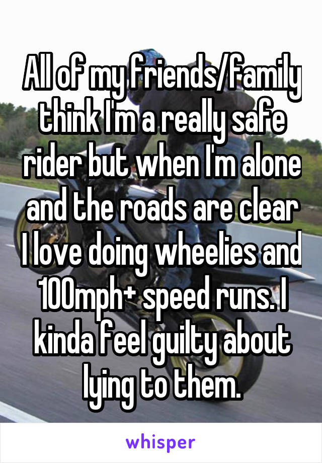 All of my friends/family think I'm a really safe rider but when I'm alone and the roads are clear I love doing wheelies and 100mph+ speed runs. I kinda feel guilty about lying to them.