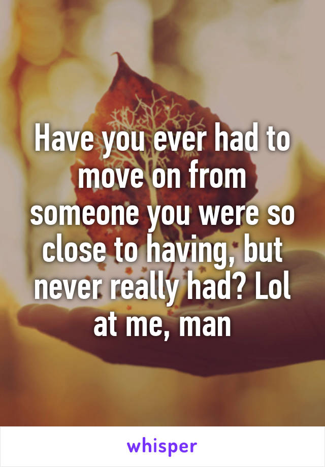 Have you ever had to move on from someone you were so close to having, but never really had? Lol at me, man