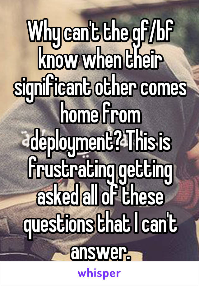 Why can't the gf/bf know when their significant other comes home from deployment? This is frustrating getting asked all of these questions that I can't answer.