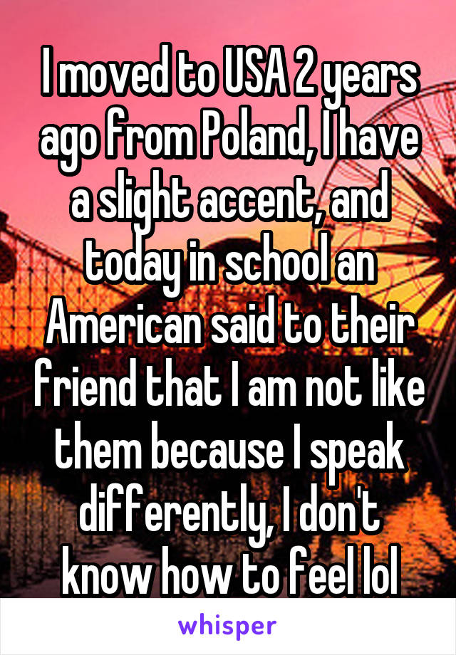 I moved to USA 2 years ago from Poland, I have a slight accent, and today in school an American said to their friend that I am not like them because I speak differently, I don't know how to feel lol