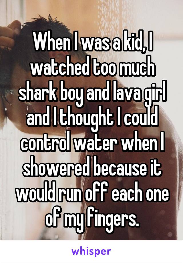 When I was a kid, I watched too much shark boy and lava girl and I thought I could control water when I showered because it would run off each one of my fingers.