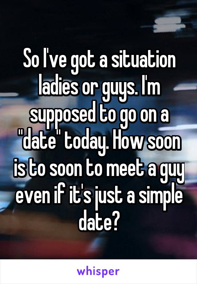 So I've got a situation ladies or guys. I'm supposed to go on a "date" today. How soon is to soon to meet a guy even if it's just a simple date?