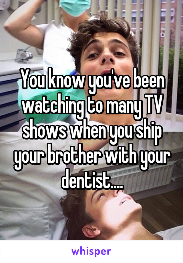 You know you've been watching to many TV shows when you ship your brother with your dentist....