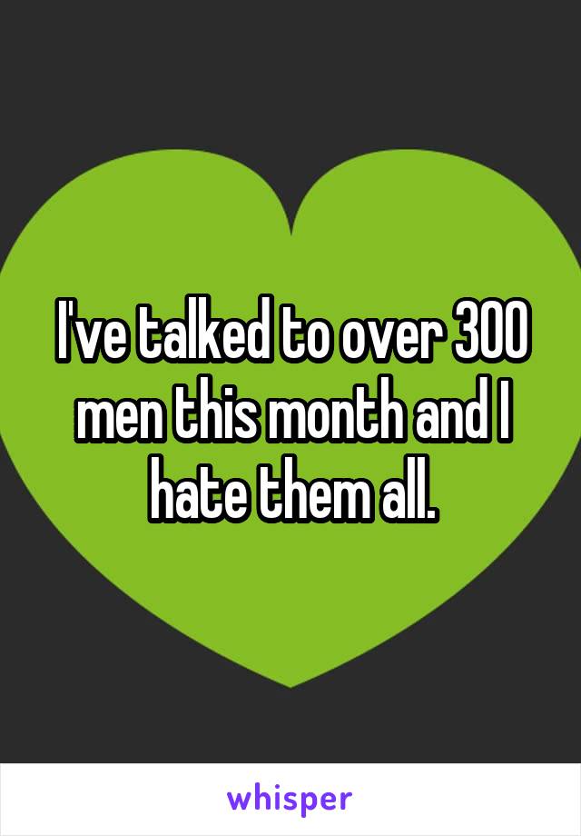 I've talked to over 300 men this month and I hate them all.