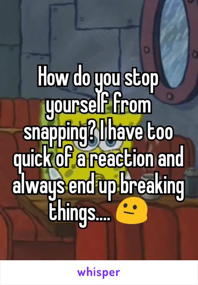 How do you stop yourself from snapping? I have too quick of a reaction and always end up breaking things.... ðŸ˜�