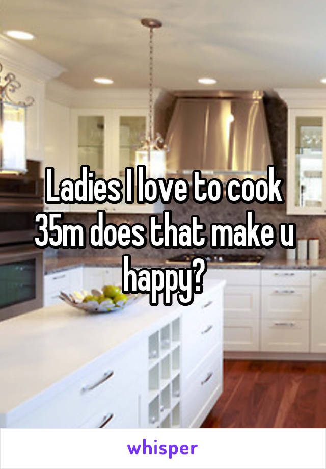 Ladies I love to cook 35m does that make u happy?