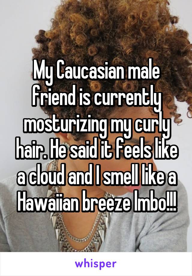 My Caucasian male friend is currently mosturizing my curly hair. He said it feels like a cloud and I smell like a Hawaiian breeze lmbo!!!