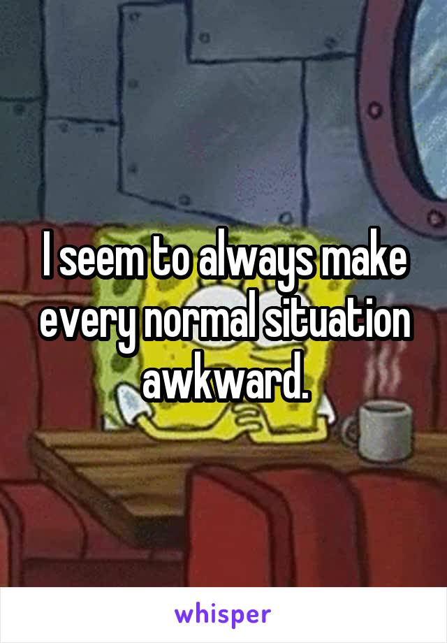 I seem to always make every normal situation awkward.