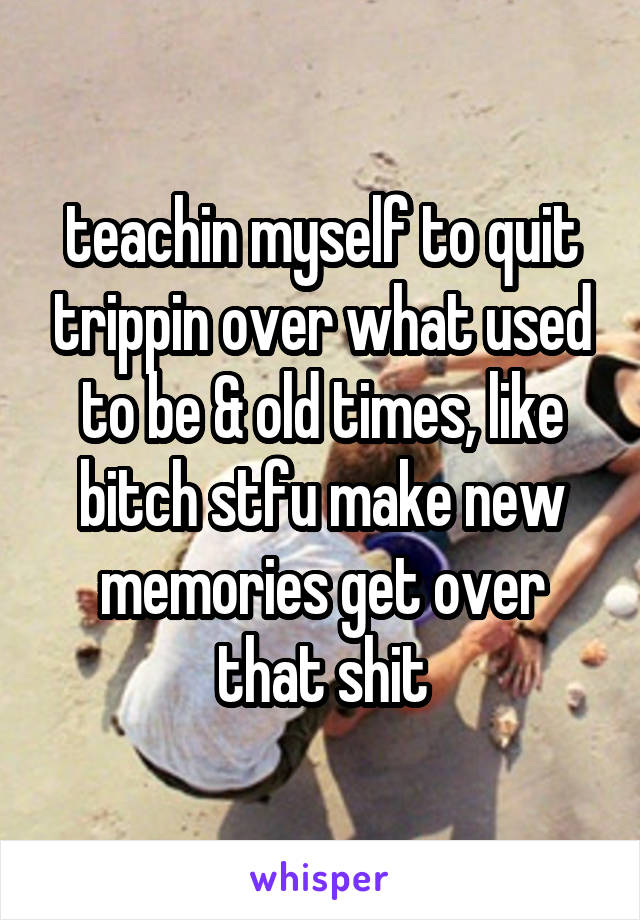 teachin myself to quit trippin over what used to be & old times, like bitch stfu make new memories get over that shit