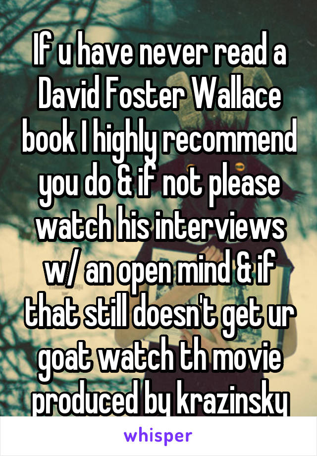 If u have never read a David Foster Wallace book I highly recommend you do & if not please watch his interviews w/ an open mind & if that still doesn't get ur goat watch th movie produced by krazinsky