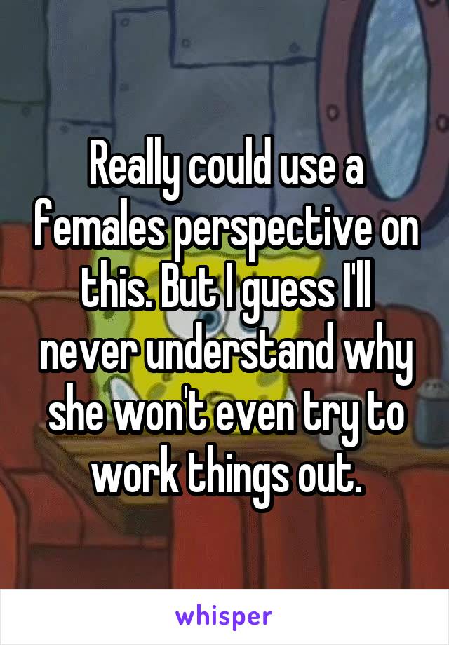 Really could use a females perspective on this. But I guess I'll never understand why she won't even try to work things out.