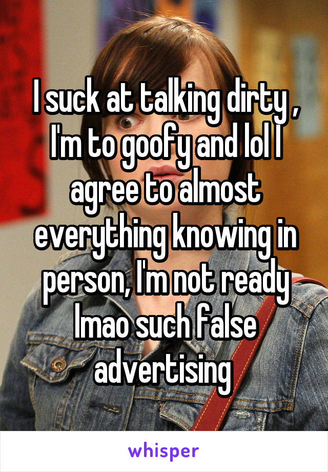 I suck at talking dirty , I'm to goofy and lol I agree to almost everything knowing in person, I'm not ready lmao such false advertising 