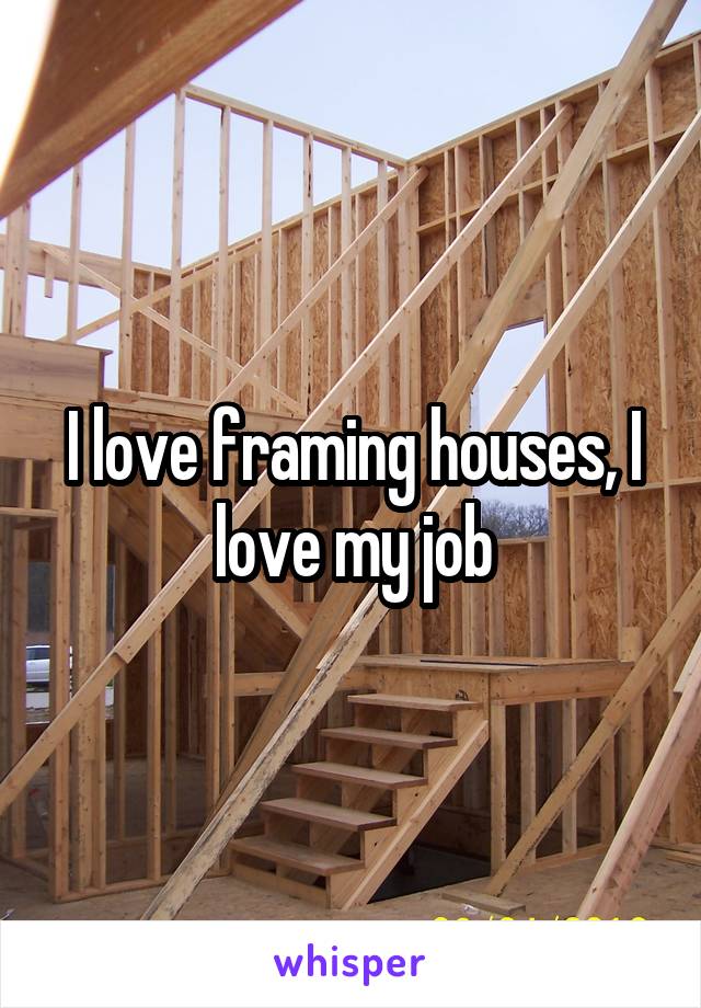 I love framing houses, I love my job