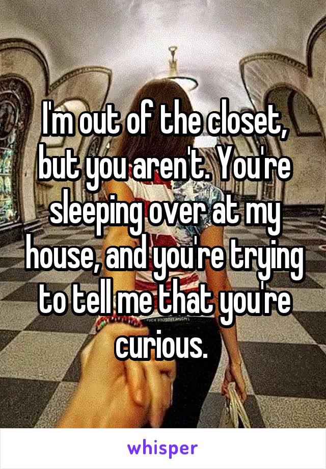 I'm out of the closet, but you aren't. You're sleeping over at my house, and you're trying to tell me that you're curious. 