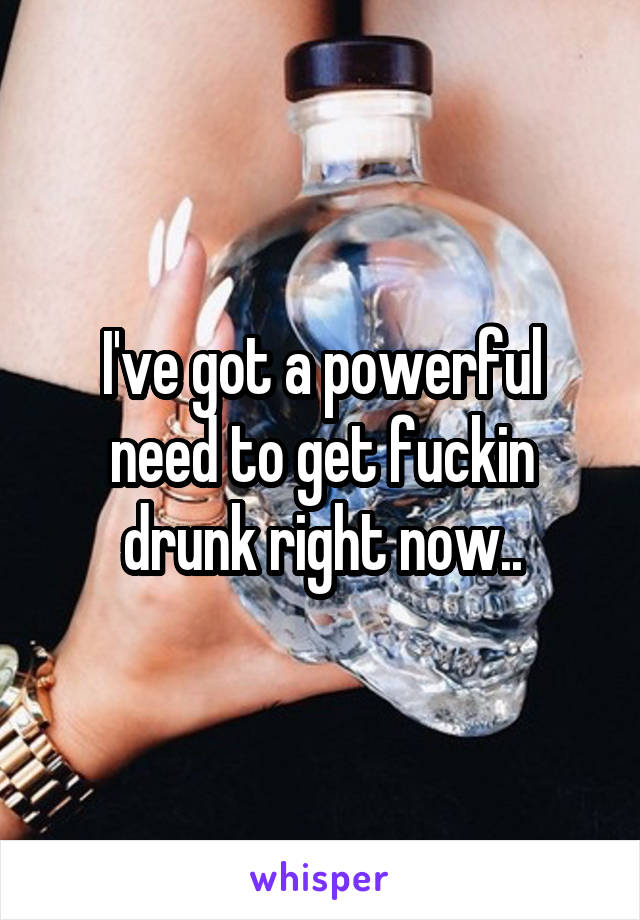 I've got a powerful need to get fuckin drunk right now..