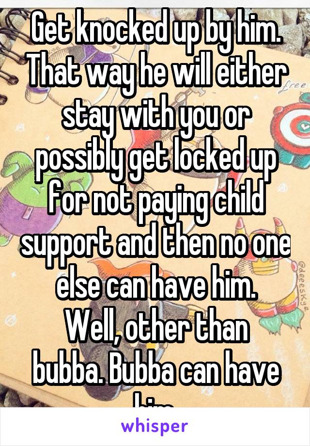 Get knocked up by him. That way he will either stay with you or possibly get locked up for not paying child support and then no one else can have him.
Well, other than bubba. Bubba can have him.