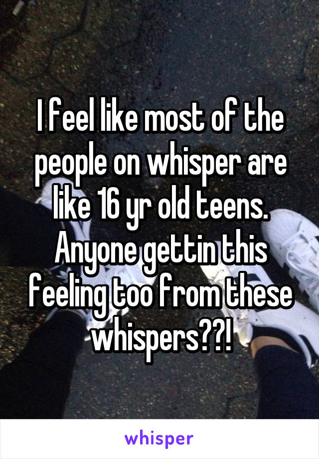 I feel like most of the people on whisper are like 16 yr old teens. Anyone gettin this feeling too from these whispers??!