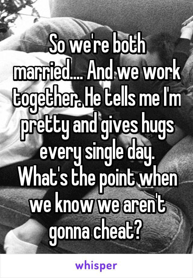 So we're both married.... And we work together. He tells me I'm pretty and gives hugs every single day. What's the point when we know we aren't gonna cheat? 