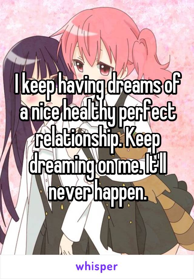 I keep having dreams of a nice healthy perfect relationship. Keep dreaming on me. It'll never happen.