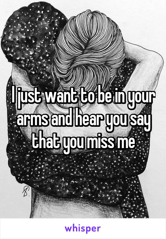 I just want to be in your arms and hear you say that you miss me