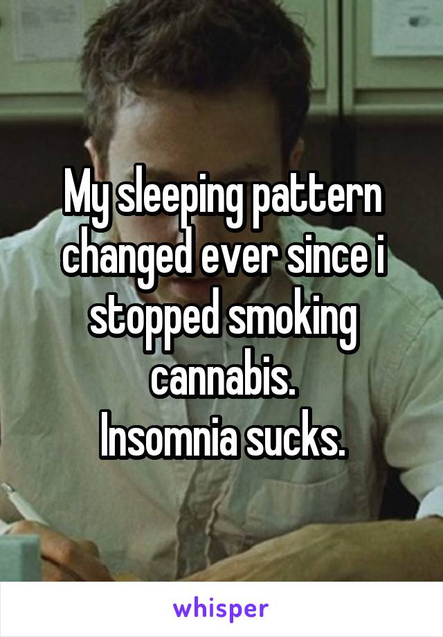 My sleeping pattern changed ever since i stopped smoking cannabis.
Insomnia sucks.