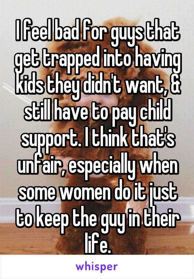 I feel bad for guys that get trapped into having kids they didn't want, & still have to pay child support. I think that's unfair, especially when some women do it just to keep the guy in their life.