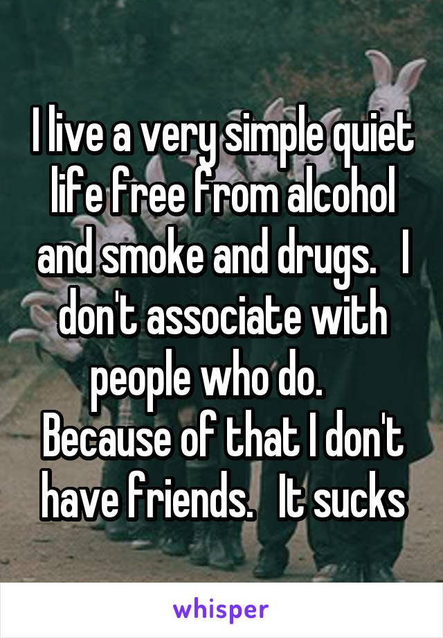 I live a very simple quiet life free from alcohol and smoke and drugs.   I don't associate with people who do.     Because of that I don't have friends.   It sucks