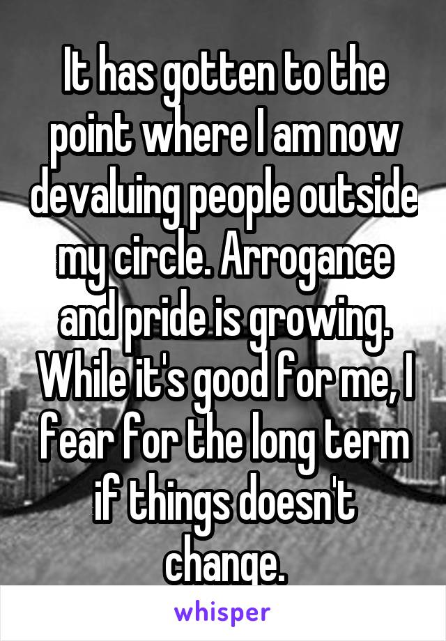 It has gotten to the point where I am now devaluing people outside my circle. Arrogance and pride is growing. While it's good for me, I fear for the long term if things doesn't change.