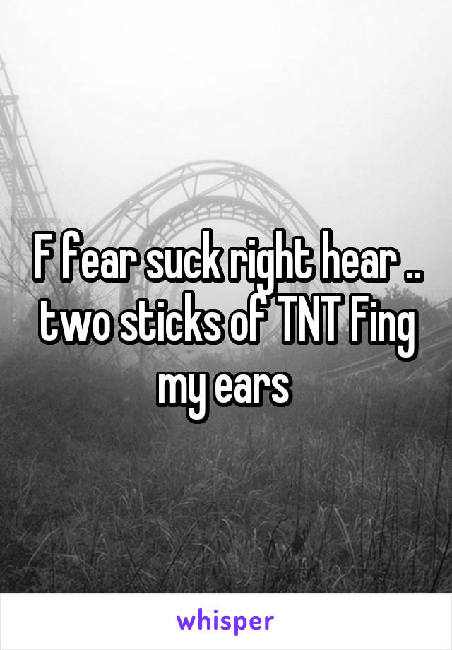 F fear suck right hear .. two sticks of TNT Fing my ears 