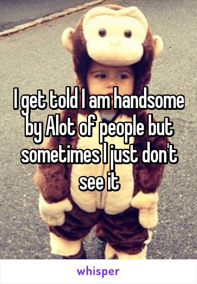 I get told I am handsome by Alot of people but sometimes I just don't see it