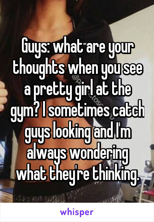 Guys: what are your thoughts when you see a pretty girl at the gym? I sometimes catch guys looking and I'm always wondering what they're thinking.