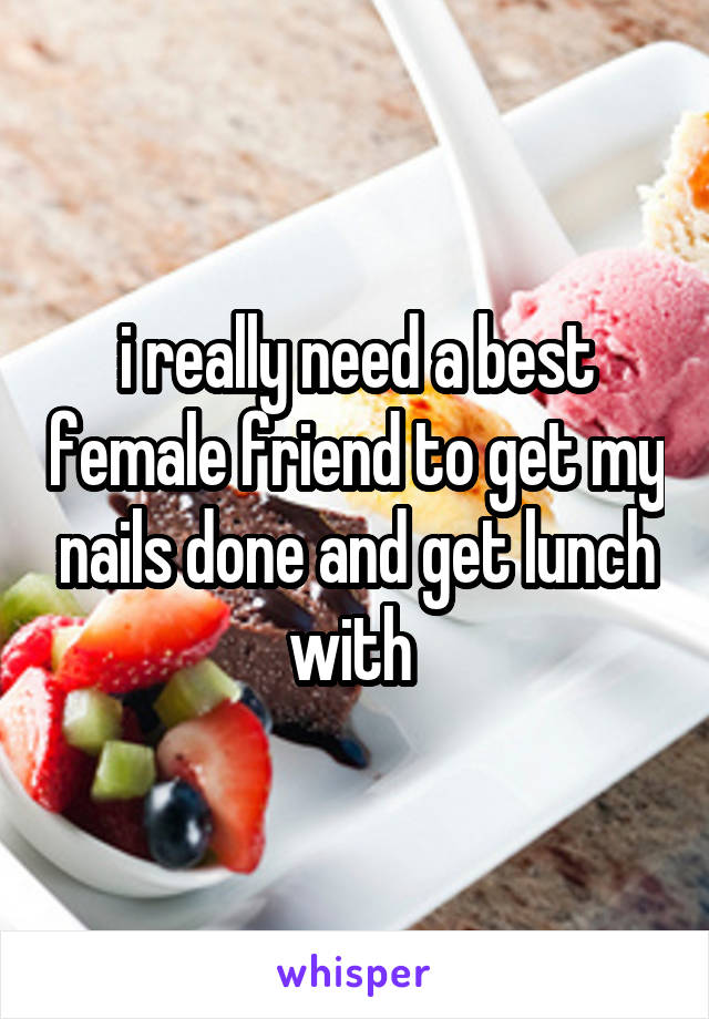 i really need a best female friend to get my nails done and get lunch with 