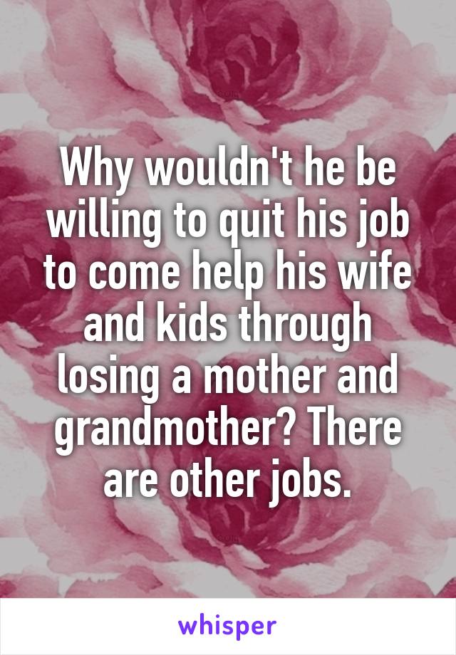 Why wouldn't he be willing to quit his job to come help his wife and kids through losing a mother and grandmother? There are other jobs.