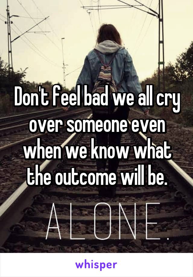 Don't feel bad we all cry over someone even when we know what the outcome will be.