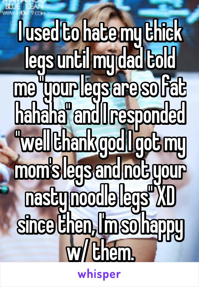 I used to hate my thick legs until my dad told me "your legs are so fat hahaha" and I responded "well thank god I got my mom's legs and not your nasty noodle legs" XD since then, I'm so happy w/ them.