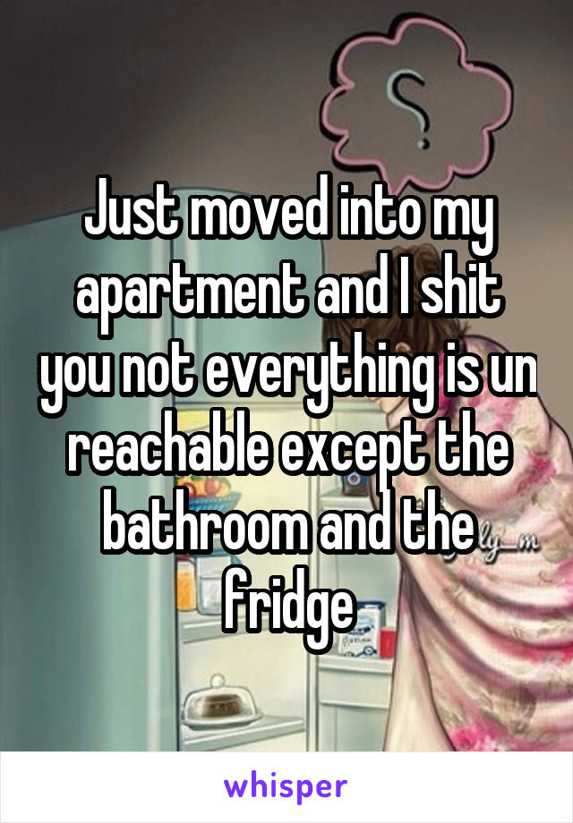 Just moved into my apartment and I shit you not everything is un reachable except the bathroom and the fridge