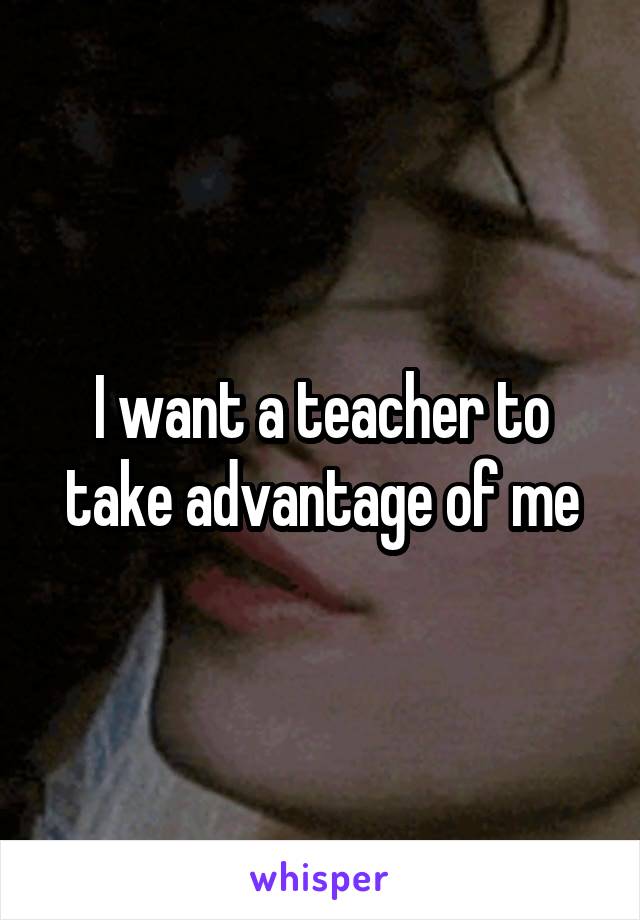 I want a teacher to take advantage of me