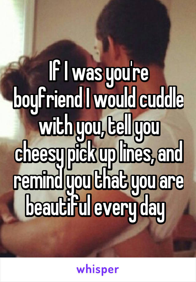 If I was you're boyfriend I would cuddle with you, tell you cheesy pick up lines, and remind you that you are beautiful every day  