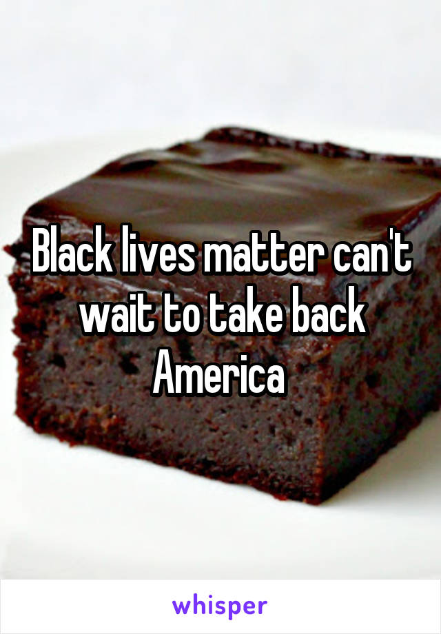 Black lives matter can't wait to take back America 