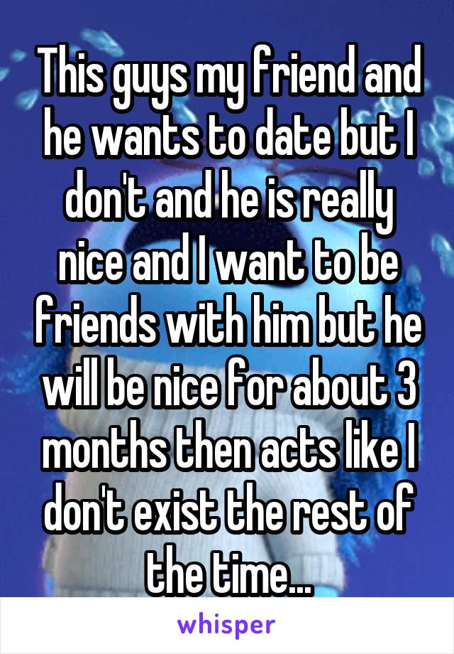 This guys my friend and he wants to date but I don't and he is really nice and I want to be friends with him but he will be nice for about 3 months then acts like I don't exist the rest of the time...