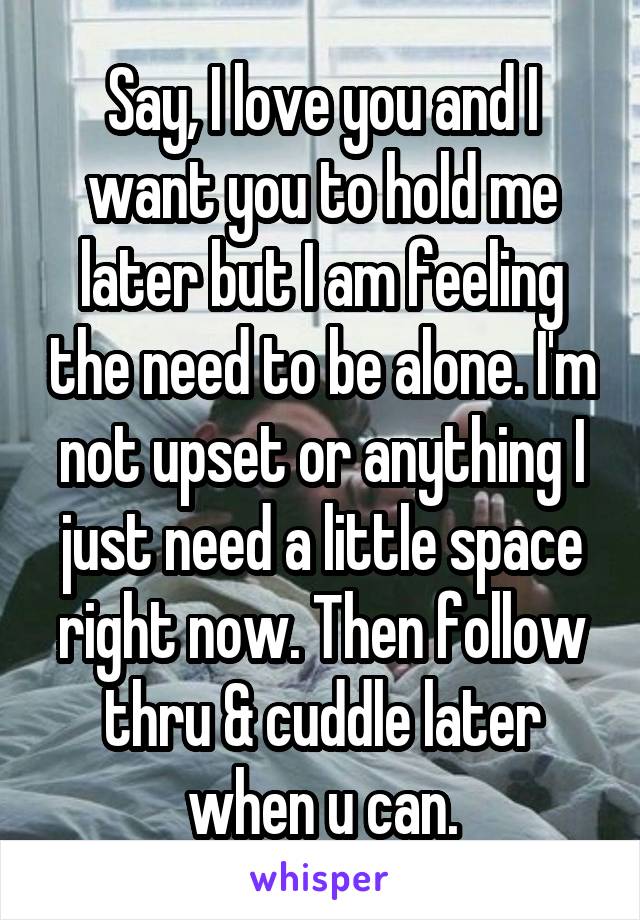 Say, I love you and I want you to hold me later but I am feeling the need to be alone. I'm not upset or anything I just need a little space right now. Then follow thru & cuddle later when u can.