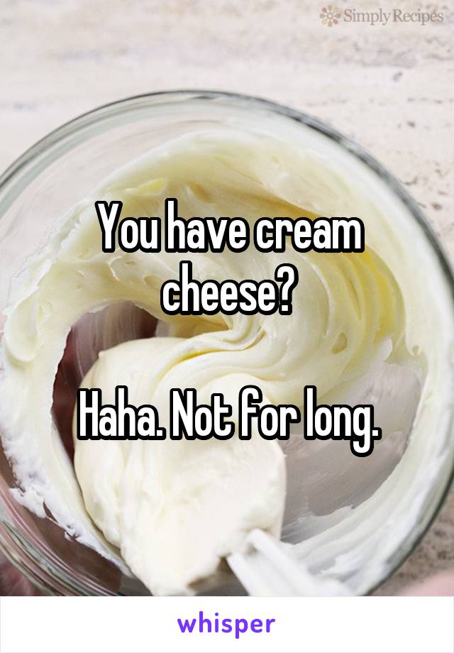 You have cream cheese?

Haha. Not for long.