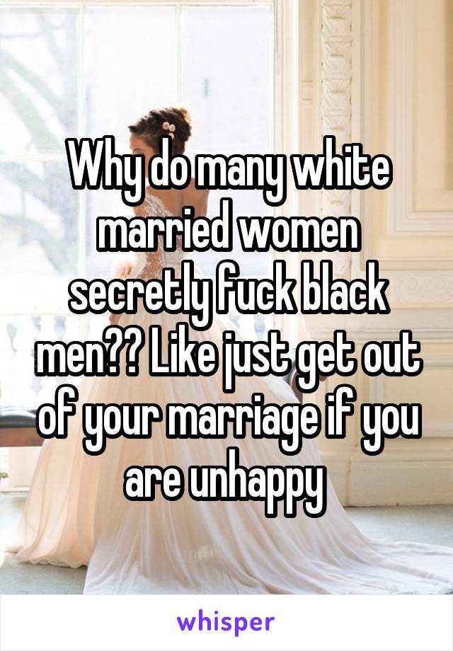 Why do many white married women secretly fuck black men?? Like just get out of your marriage if you are unhappy 