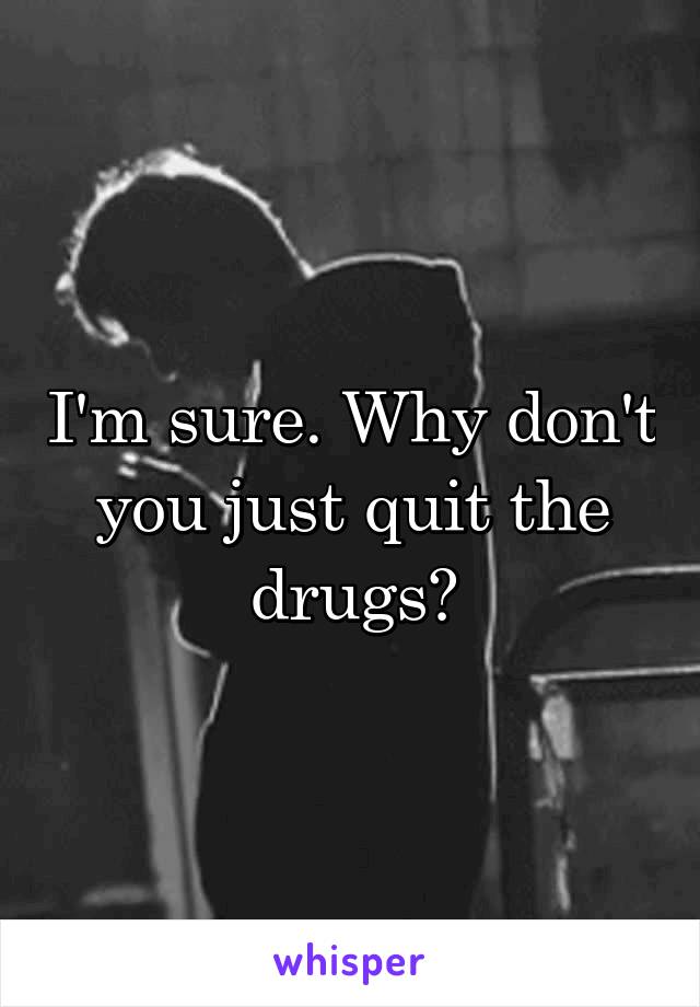 I'm sure. Why don't you just quit the drugs?